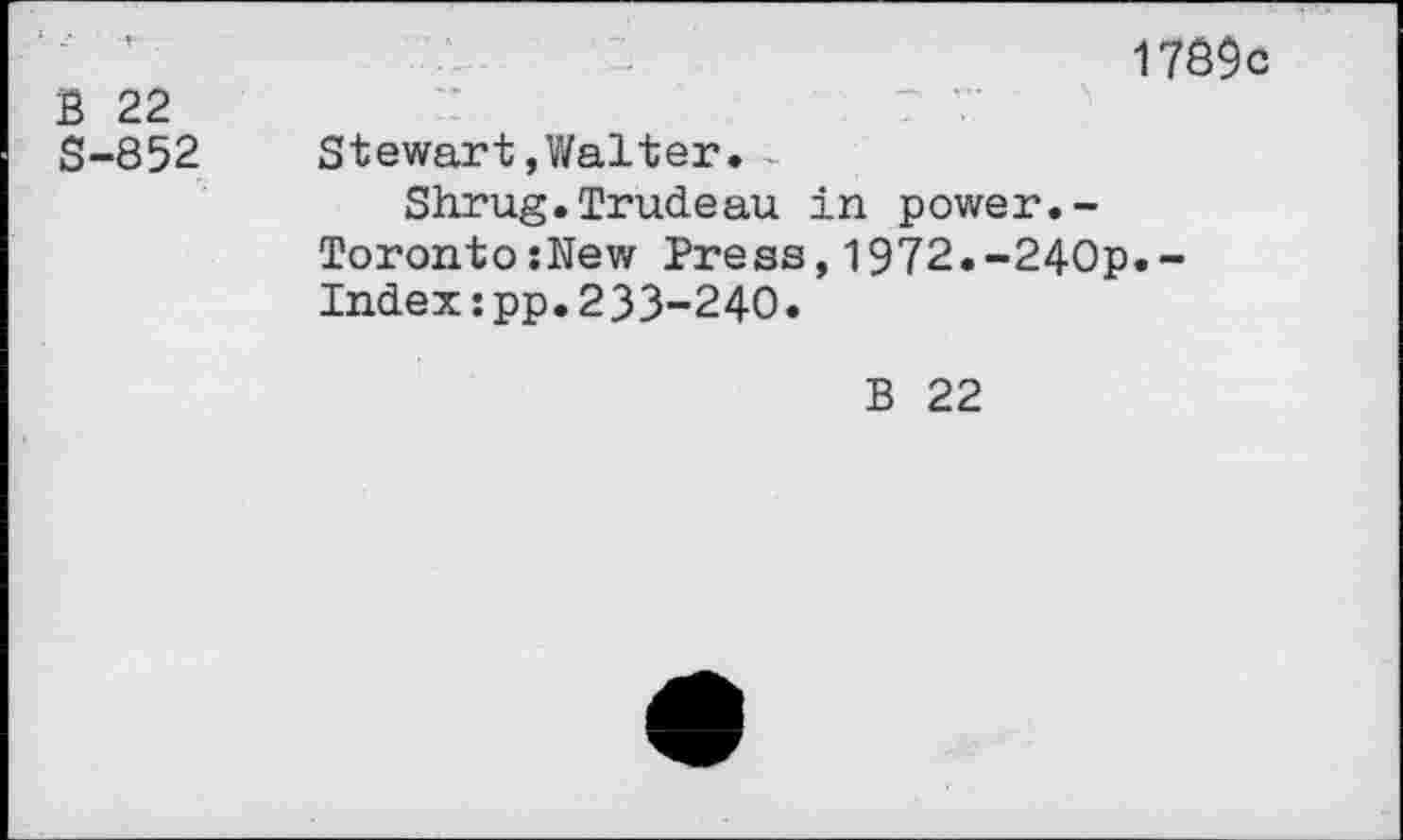 ﻿17Ô9c
B 22	7 7
S-852 Stewart,Walter.-
Shrug.Trudeau in power.-TorontoîNew Press,1972.-240p.-Index:pp.233-240.
B 22